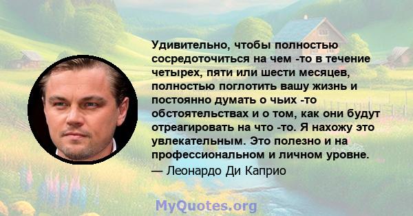 Удивительно, чтобы полностью сосредоточиться на чем -то в течение четырех, пяти или шести месяцев, полностью поглотить вашу жизнь и постоянно думать о чьих -то обстоятельствах и о том, как они будут отреагировать на что 