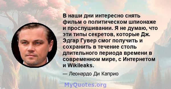 В наши дни интересно снять фильм о политическом шпионаже и прослушивании. Я не думаю, что эти типы секретов, которые Дж. Эдгар Гувер смог получить и сохранить в течение столь длительного периода времени в современном