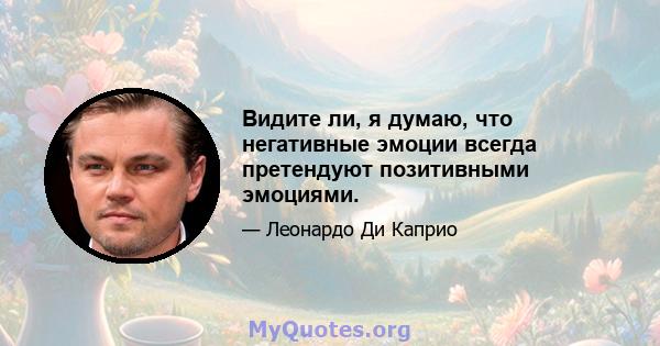 Видите ли, я думаю, что негативные эмоции всегда претендуют позитивными эмоциями.