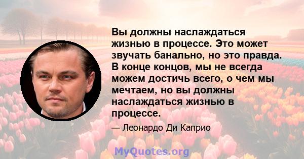 Вы должны наслаждаться жизнью в процессе. Это может звучать банально, но это правда. В конце концов, мы не всегда можем достичь всего, о чем мы мечтаем, но вы должны наслаждаться жизнью в процессе.