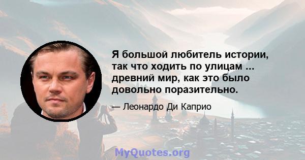 Я большой любитель истории, так что ходить по улицам ... древний мир, как это было довольно поразительно.