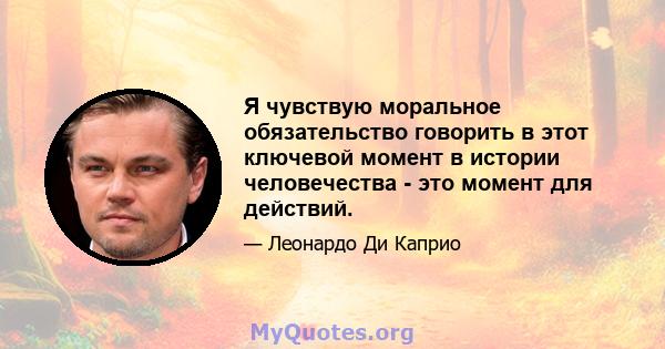 Я чувствую моральное обязательство говорить в этот ключевой момент в истории человечества - это момент для действий.