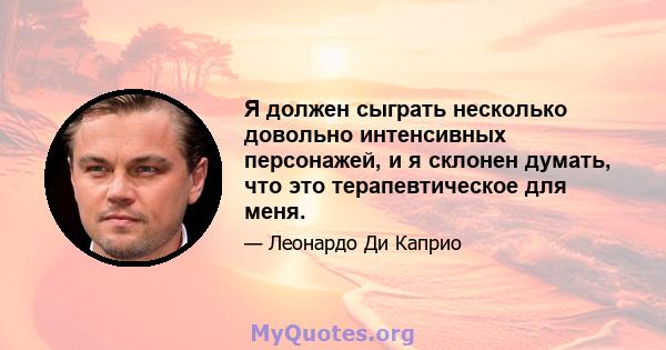 Я должен сыграть несколько довольно интенсивных персонажей, и я склонен думать, что это терапевтическое для меня.