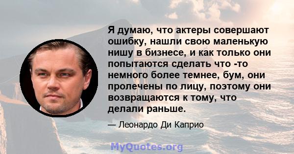 Я думаю, что актеры совершают ошибку, нашли свою маленькую нишу в бизнесе, и как только они попытаются сделать что -то немного более темнее, бум, они пролечены по лицу, поэтому они возвращаются к тому, что делали раньше.