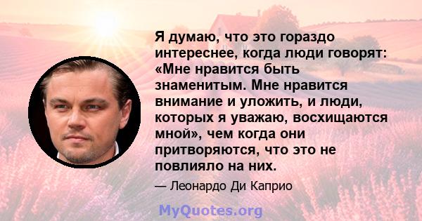 Я думаю, что это гораздо интереснее, когда люди говорят: «Мне нравится быть знаменитым. Мне нравится внимание и уложить, и люди, которых я уважаю, восхищаются мной», чем когда они притворяются, что это не повлияло на