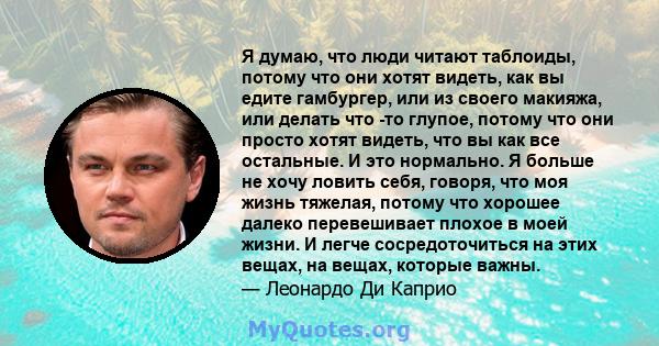 Я думаю, что люди читают таблоиды, потому что они хотят видеть, как вы едите гамбургер, или из своего макияжа, или делать что -то глупое, потому что они просто хотят видеть, что вы как все остальные. И это нормально. Я