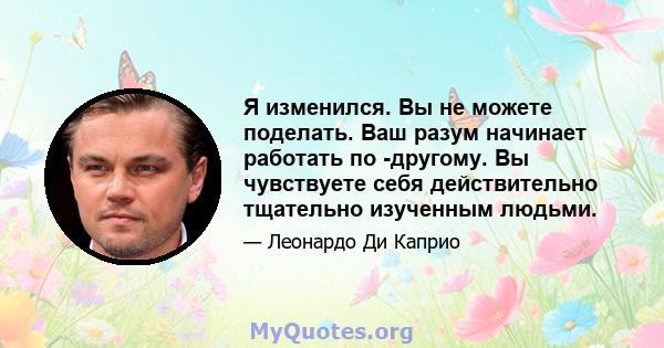 Я изменился. Вы не можете поделать. Ваш разум начинает работать по -другому. Вы чувствуете себя действительно тщательно изученным людьми.