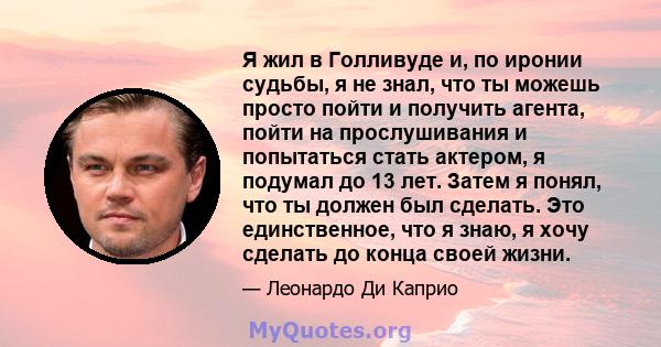 Я жил в Голливуде и, по иронии судьбы, я не знал, что ты можешь просто пойти и получить агента, пойти на прослушивания и попытаться стать актером, я подумал до 13 лет. Затем я понял, что ты должен был сделать. Это