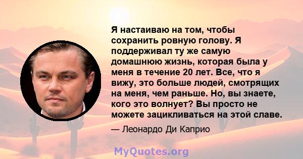 Я настаиваю на том, чтобы сохранить ровную голову. Я поддерживал ту же самую домашнюю жизнь, которая была у меня в течение 20 лет. Все, что я вижу, это больше людей, смотрящих на меня, чем раньше. Но, вы знаете, кого