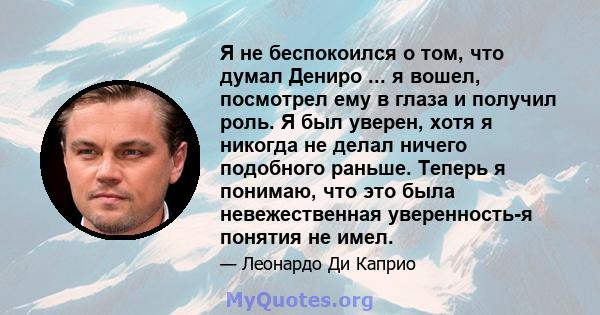 Я не беспокоился о том, что думал Дениро ... я вошел, посмотрел ему в глаза и получил роль. Я был уверен, хотя я никогда не делал ничего подобного раньше. Теперь я понимаю, что это была невежественная уверенность-я