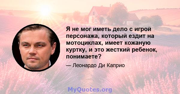 Я не мог иметь дело с игрой персонажа, который ездит на мотоциклах, имеет кожаную куртку, и это жесткий ребенок, понимаете?