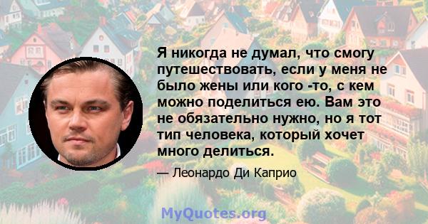 Я никогда не думал, что смогу путешествовать, если у меня не было жены или кого -то, с кем можно поделиться ею. Вам это не обязательно нужно, но я тот тип человека, который хочет много делиться.