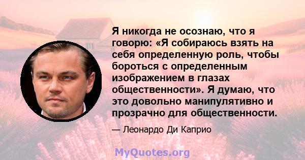 Я никогда не осознаю, что я говорю: «Я собираюсь взять на себя определенную роль, чтобы бороться с определенным изображением в глазах общественности». Я думаю, что это довольно манипулятивно и прозрачно для