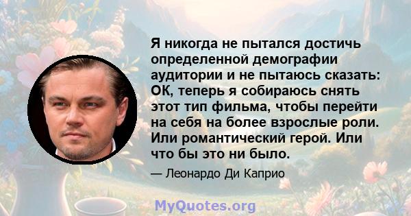 Я никогда не пытался достичь определенной демографии аудитории и не пытаюсь сказать: ОК, теперь я собираюсь снять этот тип фильма, чтобы перейти на себя на более взрослые роли. Или романтический герой. Или что бы это ни 