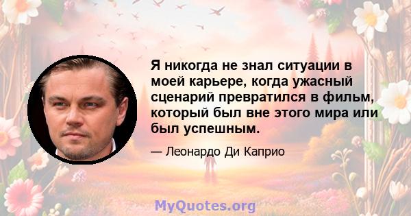 Я никогда не знал ситуации в моей карьере, когда ужасный сценарий превратился в фильм, который был вне этого мира или был успешным.