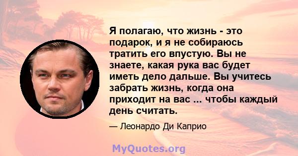 Я полагаю, что жизнь - это подарок, и я не собираюсь тратить его впустую. Вы не знаете, какая рука вас будет иметь дело дальше. Вы учитесь забрать жизнь, когда она приходит на вас ... чтобы каждый день считать.