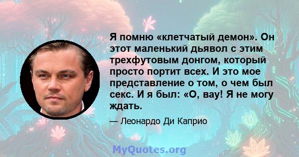 Я помню «клетчатый демон». Он этот маленький дьявол с этим трехфутовым донгом, который просто портит всех. И это мое представление о том, о чем был секс. И я был: «О, вау! Я не могу ждать.