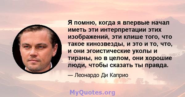 Я помню, когда я впервые начал иметь эти интерпретации этих изображений, эти клише того, что такое кинозвезды, и это и то, что, и они эгоистические уколы и тираны, но в целом, они хорошие люди, чтобы сказать ты правда.