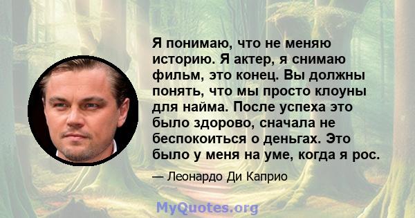 Я понимаю, что не меняю историю. Я актер, я снимаю фильм, это конец. Вы должны понять, что мы просто клоуны для найма. После успеха это было здорово, сначала не беспокоиться о деньгах. Это было у меня на уме, когда я