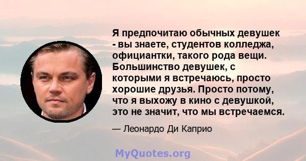 Я предпочитаю обычных девушек - вы знаете, студентов колледжа, официантки, такого рода вещи. Большинство девушек, с которыми я встречаюсь, просто хорошие друзья. Просто потому, что я выхожу в кино с девушкой, это не