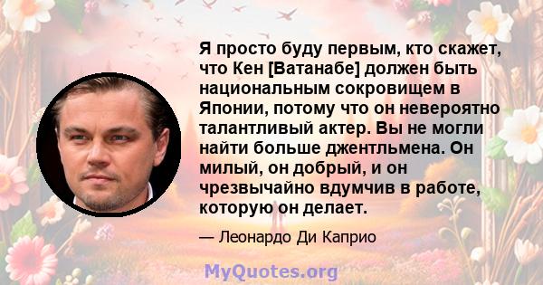 Я просто буду первым, кто скажет, что Кен [Ватанабе] должен быть национальным сокровищем в Японии, потому что он невероятно талантливый актер. Вы не могли найти больше джентльмена. Он милый, он добрый, и он чрезвычайно