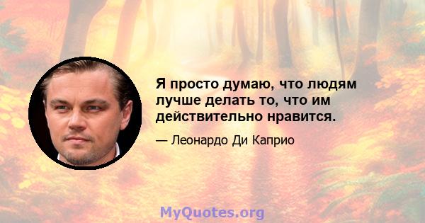 Я просто думаю, что людям лучше делать то, что им действительно нравится.