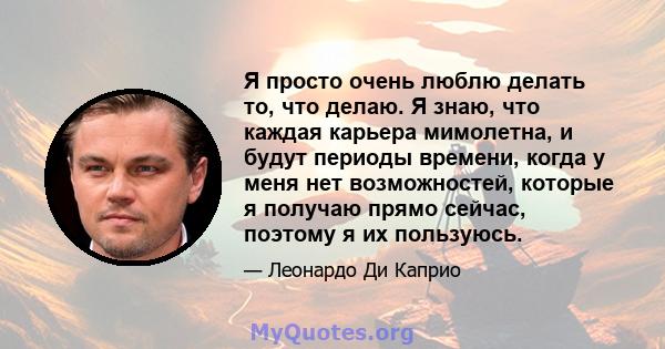 Я просто очень люблю делать то, что делаю. Я знаю, что каждая карьера мимолетна, и будут периоды времени, когда у меня нет возможностей, которые я получаю прямо сейчас, поэтому я их пользуюсь.