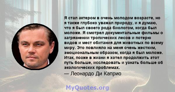 Я стал актером в очень молодом возрасте, но я также глубоко уважал природу, и я думаю, что я был своего рода биологом, когда был моложе. Я смотрел документальные фильмы о загрязнении тропических лесов и потерю видов и