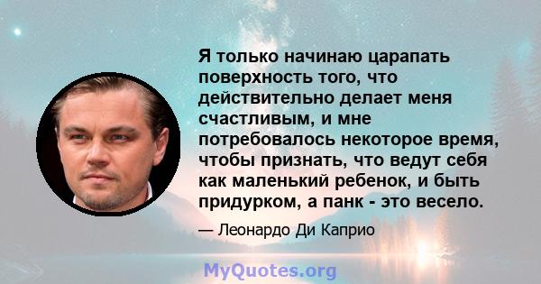 Я только начинаю царапать поверхность того, что действительно делает меня счастливым, и мне потребовалось некоторое время, чтобы признать, что ведут себя как маленький ребенок, и быть придурком, а панк - это весело.