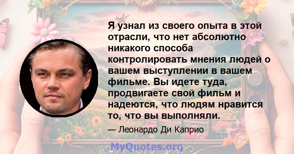 Я узнал из своего опыта в этой отрасли, что нет абсолютно никакого способа контролировать мнения людей о вашем выступлении в вашем фильме. Вы идете туда, продвигаете свой фильм и надеются, что людям нравится то, что вы