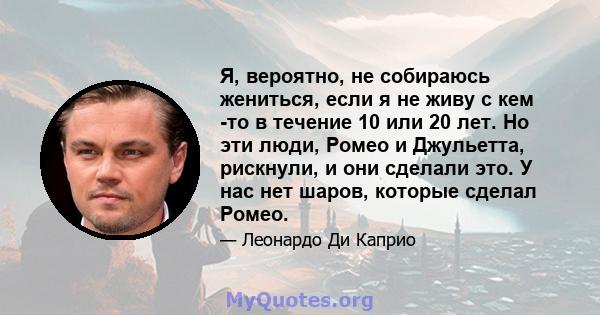 Я, вероятно, не собираюсь жениться, если я не живу с кем -то в течение 10 или 20 лет. Но эти люди, Ромео и Джульетта, рискнули, и они сделали это. У нас нет шаров, которые сделал Ромео.