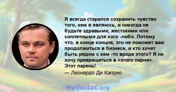 Я всегда старался сохранить чувство того, кем я являюсь, и никогда не будьте здравыми, жестокими или соплетными для кого -либо. Потому что, в конце концов, это не поможет вам продолжиться в бизнесе, и кто хочет быть