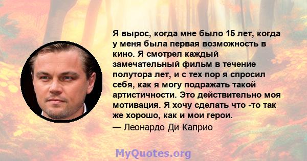 Я вырос, когда мне было 15 лет, когда у меня была первая возможность в кино. Я смотрел каждый замечательный фильм в течение полутора лет, и с тех пор я спросил себя, как я могу подражать такой артистичности. Это