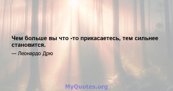 Чем больше вы что -то прикасаетесь, тем сильнее становится.