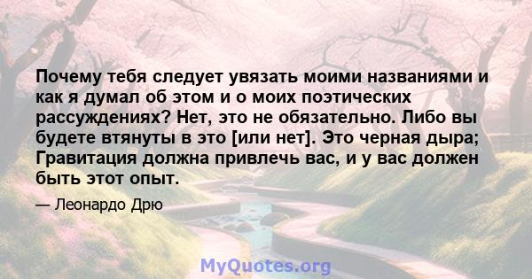 Почему тебя следует увязать моими названиями и как я думал об этом и о моих поэтических рассуждениях? Нет, это не обязательно. Либо вы будете втянуты в это [или нет]. Это черная дыра; Гравитация должна привлечь вас, и у 