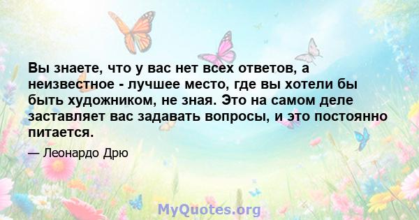 Вы знаете, что у вас нет всех ответов, а неизвестное - лучшее место, где вы хотели бы быть художником, не зная. Это на самом деле заставляет вас задавать вопросы, и это постоянно питается.