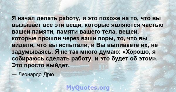 Я начал делать работу, и это похоже на то, что вы вызывает все эти вещи, которые являются частью вашей памяти, памяти вашего тела, вещей, которые прошли через ваши поры, то, что вы видели, что вы испытали, и Вы