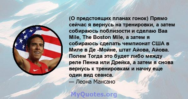 (О предстоящих планах гонок) Прямо сейчас я вернусь на тренировки, а затем собираюсь поблизости и сделаю Baa Mile, The Boston Mile, а затем я собираюсь сделать чемпионат США в Миле в Де -Мойне, штат Айова, Айова. Полем