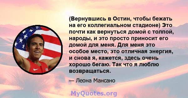 (Вернувшись в Остин, чтобы бежать на его коллегиальном стадионе) Это почти как вернуться домой с толпой, народы, и это просто приносит его домой для меня. Для меня это особое место, это отличная энергия, и снова я,