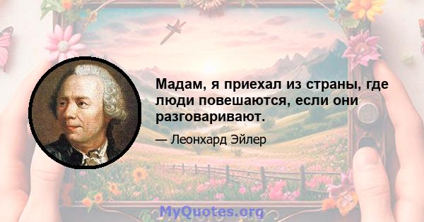 Мадам, я приехал из страны, где люди повешаются, если они разговаривают.