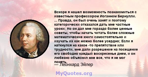 Вскоре я нашел возможность познакомиться с известным профессором Иоганном Бернулли. ... Правда, он был очень занят и поэтому категорически отказался дать мне частные уроки; Но он дал мне гораздо более ценные советы,