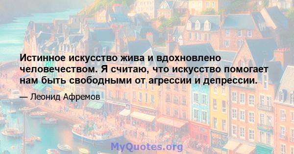 Истинное искусство жива и вдохновлено человечеством. Я считаю, что искусство помогает нам быть свободными от агрессии и депрессии.