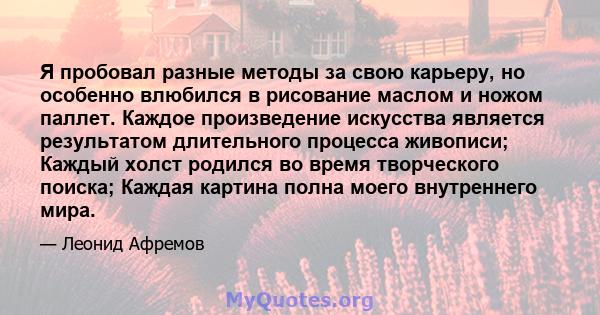 Я пробовал разные методы за свою карьеру, но особенно влюбился в рисование маслом и ножом паллет. Каждое произведение искусства является результатом длительного процесса живописи; Каждый холст родился во время