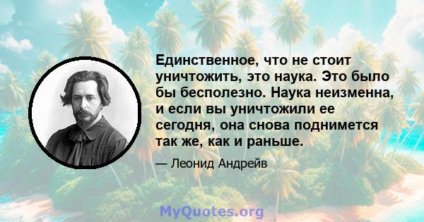 Единственное, что не стоит уничтожить, это наука. Это было бы бесполезно. Наука неизменна, и если вы уничтожили ее сегодня, она снова поднимется так же, как и раньше.