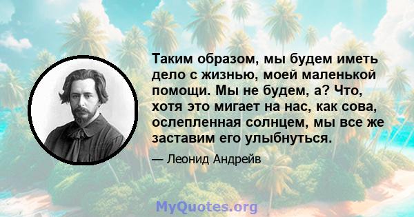 Таким образом, мы будем иметь дело с жизнью, моей маленькой помощи. Мы не будем, а? Что, хотя это мигает на нас, как сова, ослепленная солнцем, мы все же заставим его улыбнуться.