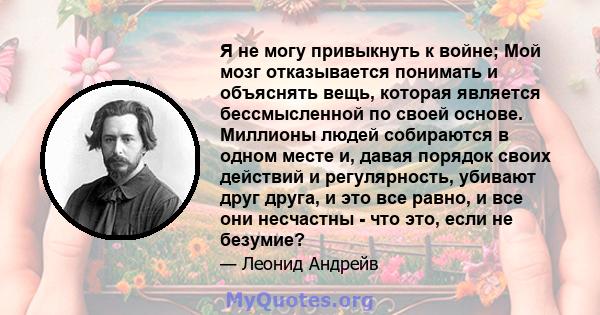 Я не могу привыкнуть к войне; Мой мозг отказывается понимать и объяснять вещь, которая является бессмысленной по своей основе. Миллионы людей собираются в одном месте и, давая порядок своих действий и регулярность,