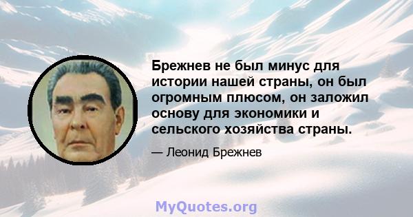 Брежнев не был минус для истории нашей страны, он был огромным плюсом, он заложил основу для экономики и сельского хозяйства страны.