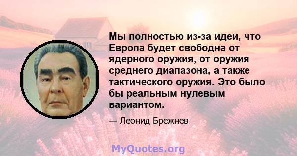 Мы полностью из-за идеи, что Европа будет свободна от ядерного оружия, от оружия среднего диапазона, а также тактического оружия. Это было бы реальным нулевым вариантом.