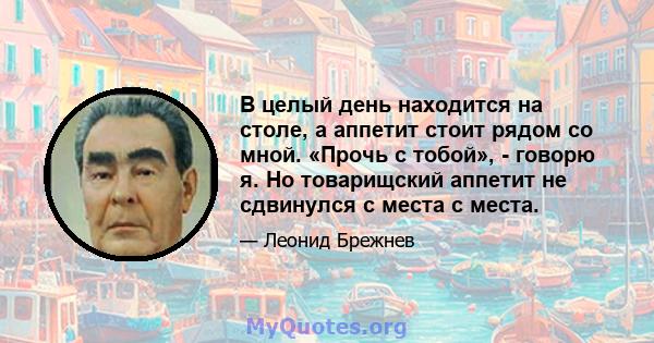 В целый день находится на столе, а аппетит стоит рядом со мной. «Прочь с тобой», - говорю я. Но товарищский аппетит не сдвинулся с места с места.