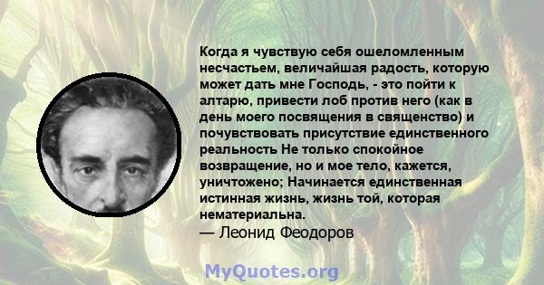 Когда я чувствую себя ошеломленным несчастьем, величайшая радость, которую может дать мне Господь, - это пойти к алтарю, привести лоб против него (как в день моего посвящения в священство) и почувствовать присутствие